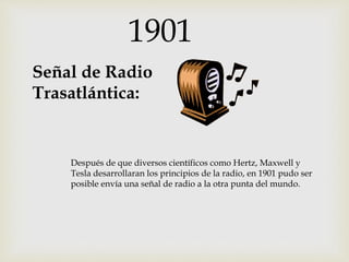 1901
Señal de Radio
Trasatlántica:
Después de que diversos científicos como Hertz, Maxwell y
Tesla desarrollaran los principios de la radio, en 1901 pudo ser
posible envía una señal de radio a la otra punta del mundo.
 