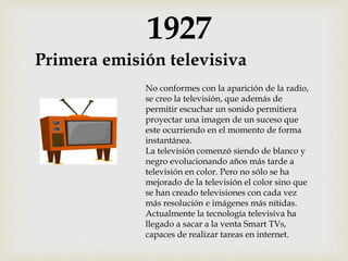 1927
Primera emisión televisiva
No conformes con la aparición de la radio,
se creo la televisión, que además de
permitir escuchar un sonido permitiera
proyectar una imagen de un suceso que
este ocurriendo en el momento de forma
instantánea.
La televisión comenzó siendo de blanco y
negro evolucionando años más tarde a
televisión en color. Pero no sólo se ha
mejorado de la televisión el color sino que
se han creado televisiones con cada vez
más resolución e imágenes más nítidas.
Actualmente la tecnología televisiva ha
llegado a sacar a la venta Smart TVs,
capaces de realizar tareas en internet.
 