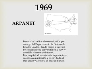 1969
ARPANET
Fue una red militar de comunicación por
encargo del Departamento de Defensa de
Estados Unidos., dando origen a Internet.
Posteriormente se convertiría en la WWW,
accesible vía señal de internet.
Este es quizá, el invento más importante en
cuanto a comunicación y es, sin duda, el
más usado y accesible en todo el mundo.
 
