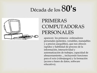 Década de los 80's
aparecen los primeros ordenadores
personales (potentes, versátiles, manejables
y a precios asequibles), que nos ofrecen
rapidez y fiabilidad de proceso de la
información, interactividad y
automatización de trabajos, capacidad de
almacenamiento..., incluyendo funciones
para el ocio (videojuegos) y la formación
(acceso a bases de datos, software
educativo).
PRIMERAS
COMPUTADORAS
PERSONALES
 