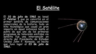 El Satélite
El 10 de julio de 1962 se lanzó
el Telstar 1 que se convirtió en el
primer satélite de comunicaciones
comerciales de la historia, todo un
hito tecnológico que causó un gran
impacto en aquel entonces hasta el
punto de que uno de los primeros
programas de televisión emitidos vía
satélite fue una intervención en
directo del Presidente de Estados
Unidos John F. Kennedy, un hecho
que tuvo lugar el 23 de julio de
1962.
 