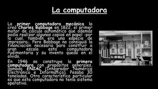 La computadora
La primer computadora mecánica la
creó Charles Babbage en 1822, el primer
motor de cálculo automático que además
podía realizar algunas copias en papel -por
lo cual, también era una especie de
impresora-. Pero Babbage no consiguió la
financiación necesaria para construir a
gran escala esta computadora
rudimentaria y su invento quedó en el
olvido.
En 1946 se construye la primera
computadora con propósitos generales,
llamada ENIAC (Integrador Numérico
Electrónico e Informático). Pesaba 30
toneladas. Otra característica particular
es que esta computadora no tenía sistema
operativo.
 