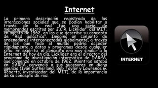 Internet
La primera descripción registrada de las
interacciones sociales que se podían habilitar a
través de la red fue una serie de
memorandos escritos por J.C.R. Licklider, del MIT,
en agosto de 1962, en los que describe su concepto
de “Red galáctica”. Imaginó un conjunto de
ordenadores interconectados globalmente, a través
de los que todo el mundo podría acceder
rápidamente a datos y programas desde cualquier
sitio. En espíritu, el concepto era muy similar a la
Internet de hoy en día. Licklider era el director del
programa de investigación informática de DARPA,
que comenzó en octubre de 1962. Mientras estaba
en DARPA convenció a sus sucesores en dicha
agencia (Iván Sutherland, Bob Taylor y Lawrence G.
Roberts, investigador del MIT), de la importancia
de su concepto de red.
 