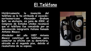 El Teléfono
Históricamente la invención del
teléfono se le ha atribuido al escocés-
norteamericano Alexander Graham
Bell; no obstante, en junio de 2002, el
Congreso de Estados Unidos reconoció
que el teléfono fue concebido por un
desconocido inmigrante italiano llamado
Antonio Meucci.
Alrededor del año 1857 Antonio
Meucci construyó un teléfono para
conectar su oficina con su dormitorio,
ubicado en el segundo piso, debido al
reumatismo de su esposa.
 