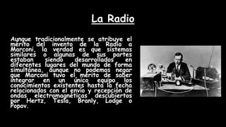 La Radio
Aunque tradicionalmente se atribuye el
mérito del invento de la Radio a
Marconi, la verdad es que sistemas
similares o algunas de sus partes
estaban siendo desarrollados en
diferentes lugares del mundo de forma
simultánea, aunque no podemos negar
que Marconi tuvo el mérito de saber
integrar en un único equipo los
conocimientos existentes hasta la fecha
relacionados con el envío y recepción de
ondas electromagnéticas descubiertos
por Hertz, Tesla, Branly, Lodge o
Popov.
 