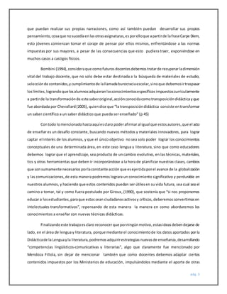 pág. 3
que puedan realizar sus propias narraciones, como así también puedan desarrollar sus propios
pensamiento,cosaque nosucedíaenlas otrasasignaturas,esporelloque apartirde lafraseCarpe Diem,
esto jóvenes comienzan tomar el coraje de pensar por ellos mismos, enfrentándose a las normas
impuestas por sus mayores, a pesar de las consecuencias que esto pudiera traer, exponiéndose en
muchos casos a castigos físicos.
Bombini (1994),consideraque comofuturosdocentesdebemostratarde recuperarladimensión
vital del trabajo docente, que no solo debe estar destinada a la búsqueda de materiales de estudio,
selecciónde contenidos,ycumplimientode lallamadaburocraciaescolar,sinoque debemosirtraspasar
loslímites,lograndoquelosalumnosadquieranlosconocimientosespecíficos impuestoscurricularmente
a partirde la transformaciónde este saberoriginal,acciónconocidacomotransposicióndidácticayque
fue abordada por Chevallard(2005), quiendice que “la transposicióndidáctica consiste entransformar
un saber científico a un saber didáctico que pueda ser enseñado” (p 45)
Contodo lomencionadohastaaquíesclaro poderafirmar al igual que estosautores,que el acto
de enseñar es un desafío constante, buscando nuevos métodos y materiales innovadores, para lograr
captar el interés de los alumnos, y que el único objetivo no sea solo poder lograr los conocimientos
conceptuales de una determinada área, en este caso lengua y literatura, sino que como educadores
debemos lograr que el aprendizaje, sea producto de un cambio evolutivo, en las técnicas, materiales,
tics y otras herramientas que deben ir incorporándose a la hora de planificar nuestras clases, cambios
que sonsumamente necesarios porlaconstante acción que esejercidaporel avance de la globalización
y las comunicaciones, de esta manera podremos lograra un conocimiento significativo y perdurable en
nuestros alumnos, y haciendo que estos contenidos puedan ser útilesen su vida futura, sea cual sea el
camino a tomar, tal y como fuera postulado por Giroux, (1990), que sostenía que “si nos proponemos
educar a losestudiantes,paraque estossean ciudadanosactivosy críticos, deberemosconvertirnosen
intelectuales transformativos”, repensando de esta manera la manera en como abordaremos los
conocimientos a enseñar con nuevas técnicas didácticas.
Finalizandoestetrabajoesclaro reconocerque porningúnmotivo, estasideasdebendejarse de
lado, en el área de lengua y literatura, porque mediante el conocimientode los datos aportados por la
Didácticade la Lenguayla literatura,podremosadquirirestrategias nuevasde enseñanza,desarrollando
“competencias lingüísticos-comunicativas y literarias”, algo que claramente fue mencionado por
Mendoza Fillola, sin dejar de mencionar también que como docentes debemos adaptar ciertos
contenidos impuestos por los Ministerios de educación, impulsándolos mediante el aporte de otras
 