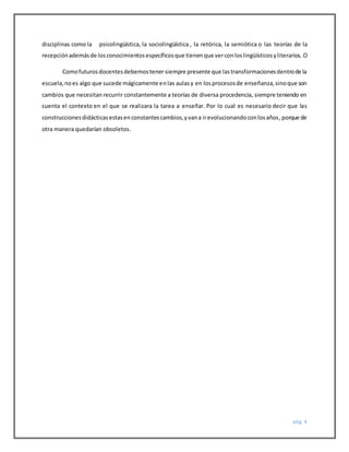 pág. 4
disciplinas como la psicolingüística, la sociolingüística , la retórica, la semiótica o las teorías de la
recepciónademásde losconocimientosespecíficosque tienenque verconloslingüísticosyliterarios. O
Comofuturosdocentesdebemostener siempre presente que lastransformacionesdentrode la
escuela,noes algo que sucede mágicamente enlas aulasy en losprocesosde enseñanza,sinoque son
cambios que necesitan recurrir constantemente a teorías de diversa procedencia, siempre teniendo en
cuenta el contexto en el que se realizara la tarea a enseñar. Por lo cual es necesario decir que las
construccionesdidácticasestasenconstantescambios,yvana irevolucionandoconlosaños,porque de
otra manera quedarían obsoletos.
 