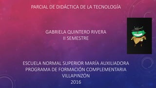 PARCIAL DE DIDÁCTICA DE LA TECNOLOGÍA
GABRIELA QUINTERO RIVERA
II SEMESTRE
ESCUELA NORMAL SUPERIOR MARÍA AUXILIADORA
PROGRAMA DE FORMACIÓN COMPLEMENTARIA
VILLAPINZÓN
2016
 