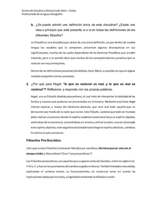 Centrode Estudiosa Distanciade Salta – Cedsa
Profesoradode Lenguay Geografia
b. ¿Se puede admitir una definición única de esta disciplina? ¿Existe una
idea o principio que esté presente si o si en todas las definiciones de los
diferentes filósofos?
La filosofía es una disciplina que carece de una única definición, ya que dentro de nuestra
lengua los vocablos que la componen, presentan algunas discrepancias en sus
significaciones, muchas de las cuales dependerán de las doctrinas filosóficas que la estén
tratando, pero si es posible decir que muchos de los conceptos básicos y practica que se
realizansonmuysemejantes.
Dentrode las definicionespresentes(Aristóteles,Kant,Marx),esposible verque enalguna
medidacompartenciertosconceptos
2. ¿Por qué para Hegel “lo que es racional es real, y lo que es real es
racional”? Reflexiona y responde con tus propias palabras.
Hegel, era un filósofo idealista poscantiano, el cual trato de interpretar la totalidad de los
hechos y sucesos que pudieran ser presentados en la historia. Mediante esta frase Hegel
intento explicar, a través del idealismo absoluto, que será real todo aquello que se
demuestre por mediode la razón que existe. Este filósofo, sostenía que todo ser humano
debe realizar un proceso donde el espíritu subjetivo evoluciona hacia un espíritu objetivo,
valiéndose de laconciencia, conociéndose así mismo y utilizarlarazón; una vez alcanzado
este espírituobjetivo,este seguiráevolucionadohastallegaral espírituabsoluto, siendosu
finúltimo el autoconocerse.
Filósofos Pre-Socrático
¿Por qué a estos Filósofos lollamaronFilósofos pre-socráticos(Notienequever solocon el
tiempovivido) y Naturalistas?(Foro“Lospresocráticos”)
Los Filósofospresocráticos,sonaquellosque surgieronantesde Sócrates, entre lossiglosV a.C.
Y VIIa.C.yfueronlos promotores delcambiosurgidosenGrecia.Tambiénllamadosnaturalistas,
explicando el universo mismo, su funcionamiento, sin involucrar tener en cuenta las
explicacionesdadasporlosmitos,ylográndolamediante lareflexiónorazón.
 