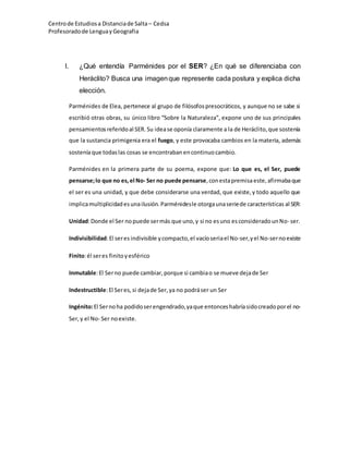 Centrode Estudiosa Distanciade Salta – Cedsa
Profesoradode Lenguay Geografia
I. ¿Qué entendía Parménides por el SER? ¿En qué se diferenciaba con
Heráclito? Busca una imagenque represente cada postura y explica dicha
elección.
Parménides de Elea, pertenece al grupo de filósofospresocráticos, y aunque no se sabe si
escribió otras obras, su único libro “Sobre la Naturaleza”, expone uno de sus principales
pensamientosreferidoal SER. Su idease oponía claramente a la de Heráclito,que sostenía
que la sustancia primigenia era el fuego, y este provocaba cambios en la materia, además
sosteníaque todaslas cosas se encontraban encontinuocambio.
Parménides en la primera parte de su poema, expone que: Lo que es, el Ser, puede
pensarse;lo que no es,el No- Ser no puede pensarse,conestapremisaeste, afirmabaque
el ser es una unidad, y que debe considerarse una verdad, que existe,y todo aquello que
implicamultiplicidadesunailusión. Parménidesle otorgaunaseriede características al SER:
Unidad:Donde el Ser nopuede sermás que uno,y si no esuno esconsideradounNo- ser.
Indivisibilidad:El seres indivisible ycompacto,el vacíoseriael No-ser,yel No-sernoexiste
Finito:él seres finitoyesférico
Inmutable:El Serno puede cambiar,porque si cambiao se mueve dejade Ser
Indestructible:El Seres,si dejade Ser,ya no podráser un Ser
Ingénito:El Sernoha podidoserengendrado,yaque entonceshabríasidocreadoporel no-
Ser,y el No- Ser noexiste.
 