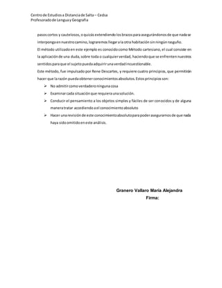 Centrode Estudiosa Distanciade Salta – Cedsa
Profesoradode Lenguay Geografia
pasoscortos y cautelosos, oquizás extendiendolosbrazosparaasegurándonosde que nadase
interpongaennuestrocamino, lograremosllegarala otra habitación sinningúnrasguño.
El método utilizadoen este ejemplo es conocidocomo Método cartesiano, el cual consiste en
la aplicaciónde una duda,sobre toda o cualquierverdad, haciendoque se enfrentennuestros
sentidosparaque el sujetopuedaadquirirunaverdadincuestionable.
Este método, fue impulsado por Rene Descartes, y requiere cuatro principios, que permitirán
hacer que larazón puedaobtenerconocimientosabsolutos.Estosprincipiosson:
 No admitircomoverdaderoningunacosa
 Examinarcada situaciónque requieraunasolución.
 Conducir el pensamiento a los objetos simples y fáciles de ser conocidos y de alguna
maneratratar accediendoael conocimientoabsoluto
 Hacer unarevisiónde este conocimientoabsolutoparapoderasegurarnosde que nada
haya sidoomitidoeneste análisis.
Granero Vallaro María Alejandra
Firma:
 