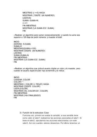 MIESTRAS (i <=5) HAGA
MOSTRAR ( 'DIGITE UN NUMERO')
LEER (N)
SUMA= SUMA+N
i= i+1
FIN MIENTRAS
MOSTRAR ('LA SUMA ES:', SUMA)
FIN
--Realizar un algoritmo para sumar consecutivamente y cuando la suma sea
superior a 100 deje de pedir números y muestre el total.
INICIO
ENTERO: N SUMA
SUMA=0
MIENTRAS(SUMA<=100)
MOSTRAR ('DIGITE UN NUMERO')
LEER(N)
SUMA=SUMA+N
FIN MIENTRAS
MOSTRAR ('LA SUMA ES:', SUMA)
FIN
--Realizar un algoritmo que pida al usuario digitar un color y lo muestre, pero
cuando el usuario digita el color rojo se termine y lo indica.
INICIO
CADENA: COLOR
COLOR= ''
MIENTRAS ( COLOR <> 'ROJO') HAGA
MOSTRAR ('DIGITE COLOR')
LEER (COLOR)
MOSTRAR ('EL COLOR ES:', COLOR)
FIN MIENTRAS
MOSTRAR ('HA FINALIZADO')
FIN
3) Función de la estructura Case
Funciona así, primero se evalúa la variable, si esa variable tiene
como valor el valor1 realizamos las acciones asociadas al valor1. Si
tiene el valor2, ejecutamos las acciones relacionadas con este
valor3. Así con cuantos valores deseemos. Por último tenemos un
 