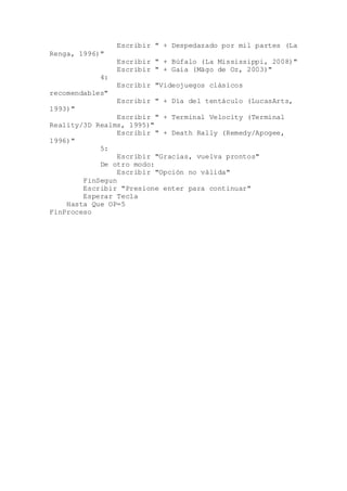 Escribir " + Despedazado por mil partes (La
Renga, 1996)"
Escribir " + Búfalo (La Mississippi, 2008)"
Escribir " + Gaia (Mägo de Oz, 2003)"
4:
Escribir "Videojuegos clásicos
recomendables"
Escribir " + Día del tentáculo (LucasArts,
1993)"
Escribir " + Terminal Velocity (Terminal
Reality/3D Realms, 1995)"
Escribir " + Death Rally (Remedy/Apogee,
1996)"
5:
Escribir "Gracias, vuelva prontos"
De otro modo:
Escribir "Opción no válida"
FinSegun
Escribir "Presione enter para continuar"
Esperar Tecla
Hasta Que OP=5
FinProceso
 