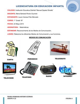 LICENCIATURA EN EDUCACION INFANTIL
MARIA BARBARA RIVERO GUZMAN
GRUPO # 22 PÁGINA 3
2014
COLEGIO: Institución Educativa Distrital “Manuel Zapata Olivella”
DOCENTE: María Barbará Rivero Guzmán
ESTUDIANTE: Laura Vanesa Polo Mercado
CURSO: 1° Grado “B”
FECHA: 24 Mayo 2014
ASIGNATURA: Matemáticas
ESTANDAR: Reconocimiento de los Medios de Comunicación.
LOGRO: Relaciona los diferentes Medios de Comunicación y sus funciones.
MEDIOS DE COMUNICACIÓN
PERIODICOCARTA
TELEGRAFO
TELEVISOR
TELEFONO
RADIO INTERNET
 
