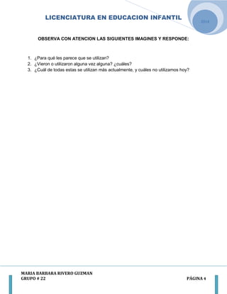 LICENCIATURA EN EDUCACION INFANTIL
MARIA BARBARA RIVERO GUZMAN
GRUPO # 22 PÁGINA 4
2014
OBSERVA CON ATENCION LAS SIGUIENTES IMAGINES Y RESPONDE:
1. ¿Para qué les parece que se utilizan?
2. ¿Vieron o utilizaron alguna vez alguna? ¿cuáles?
3. ¿Cuál de todas estas se utilizan más actualmente, y cuáles no utilizamos hoy?
 