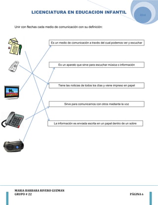 LICENCIATURA EN EDUCACION INFANTIL
MARIA BARBARA RIVERO GUZMAN
GRUPO # 22 PÁGINA 6
2014
Unir con flechas cada medio de comunicación con su definición:
Es un medio de comunicación a través del cual podemos ver y escuchar
Es un aparato que sirve para escuchar música o información
Tiene las noticias de todos los días y viene impreso en papel
Sirve para comunicarnos con otros mediante la voz
La información es enviada escrita en un papel dentro de un sobre
 