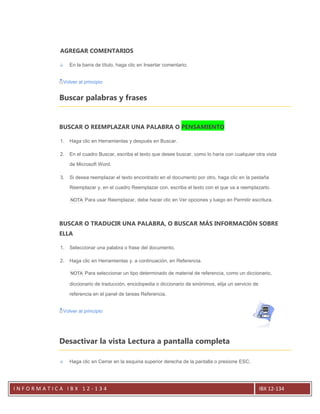 AGREGAR COMENTARIOS

                En la barra de título, haga clic en Insertar comentario.


            Volver al principio


          Buscar palabras y frases


          BUSCAR O REEMPLAZAR UNA PALABRA O PENSAMIENTO

           1.   Haga clic en Herramientas y después en Buscar.

           2.   En el cuadro Buscar, escriba el texto que desee buscar, como lo haría con cualquier otra vista

                de Microsoft Word.

           3.   Si desea reemplazar el texto encontrado en el documento por otro, haga clic en la pestaña

                Reemplazar y, en el cuadro Reemplazar con, escriba el texto con el que va a reemplazarlo.

                NOTA Para usar Reemplazar, debe hacer clic en Ver opciones y luego en Permitir escritura.




          BUSCAR O TRADUCIR UNA PALABRA, O BUSCAR MÁS INFORMACIÓN SOBRE
          ELLA

           1.   Seleccionar una palabra o frase del documento.

           2.   Haga clic en Herramientas y, a continuación, en Referencia.

                NOTA Para seleccionar un tipo determinado de material de referencia, como un diccionario,

                diccionario de traducción, enciclopedia o diccionario de sinónimos, elija un servicio de

                referencia en el panel de tareas Referencia.


            Volver al principio




          Desactivar la vista Lectura a pantalla completa

                Haga clic en Cerrar en la esquina superior derecha de la pantalla o presione ESC.




INFORMATICA IBX 12-134                                                                                     IBX 12-134
 