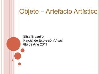 Objeto – Artefacto Artístico Elisa Brazeiro  Parcial de Expresión Visual 6to de Arte 2011 