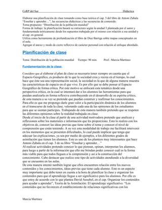 CeRP del Sur                                                                        Didáctica

Elaborar una planificación de clase tomando como base teórica el cap. 3 del libro de Antoni Zabala
“Enseñar y aprender…”, las secuencias didácticas y las secuencias de contenido.
Tema propuesto: “Distribución de la población mundial”
Forma de trabajo: la planificación basará su estructura según la unidad 3 planteada por el autor y
fundamentada teóricamente desde los supuestos trabajado por el mismo con relación a esa unidad y
al cap. en general.
Utiliza como herramienta de profundización el libro de Díaz Barriga sobre mapas conceptuales en
el aula.
Agregar el anexo y modo de cierre reflexivo de carácter personal con relación al enfoque abordado.

Planificación de clase
Tema: Distribución de la población mundial    Tiempo: 90 min.       Prof.: Marcia Martínez

Fundamentación de la clase:

Considero que al elaborar el plan de clase es necesario tener siempre en cuenta que el
Espacio Geográfico, es producto de lo que la sociedad crea y recrea en el tiempo, lo cual
hace que éste sea una representación social, la sociedad es la que de alguna manera muestra
las características de espacio en el que vive. Es por ello que se debe pensar al Espacio
Geográfico de forma crítica. Por este motivo se enfocará esta temática desde una
perspectiva crítica, en la cual se intentará dar a los alumnos las herramientas para que
puedan analizarla en forma reflexiva contribuyendo en el desarrollo de su espíritu crítico,
de esta manera a su vez se pretende que puedan construir y reafirmar los conocimientos.
Para ello es que me propongo darle gran valor a la participación dinámica de los alumnos
en el transcurso de toda la clase, valorando cada una de las opiniones de los estudiantes
para que se sientan partícipes. Trabajando de esta manera también pretendo que se respeten
las diferentes opiniones sobre la realidad trabajada en clase.
Desde el inicio de la clase al partir de una actividad motivadora pretendo que analicen y
reflexionen sobre los materiales e información que les proporciono. Esto lo realizo con los
objetivos de, conocer las ideas previas que tiene sobre el tema y conocer el nivel de
comprensión que están teniendo. A su vez esta modalidad de trabajo me facilitará intervenir
en los momentos que se presenten dificultades, lo cual puede implicar que tenga que
adecuar las explicaciones, ya sea por medio de ejemplos, a los diferentes grados de
asimilación que tienen los alumnos. Este es uno de los planteos muy interesantes que hace
Antoni Zabala en el cap. 3 de su libro “Enseñar y aprender…”
Al realizar actividades pretendo conocer lo que piensan, opinan, interpretan los alumnos,
para luego a partir de la información que ello me brindan poder conocer cuál es la forma
más viable para que todos lleguen a la comprensión y así a la construcción del
conocimiento. Cabe destacar que realizo este tipo de actividades atendiendo a la diversidad
que se encuentra en las aulas.
De esta manera intentó también lograr que ellos encuentren relación entre los nuevos
contenidos y los conocimientos, ideas previas que tiene cada alumno. Este es un aspecto
muy importante que debo tener en cuenta a la hora de planificar la clase y organizar los
contenidos para que el aprendizaje llegue a ser significativo para los alumnos. Por ello es
que estoy de acuerdo con lo que plantea David Ausubel, en el cap. Organizar los contenidos
para ayudar a aprender”, Teoría de la Asimilación: El aprendizaje significativo. “Los
contenidos que no favorecen el establecimiento de relaciones significativas con los


Marcia Martínez
 