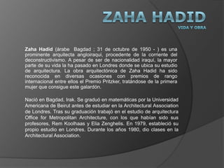 Zaha HadidVida y Obra Zaha Hadid (árabe (Bagdad ; 31 de octubre de 1950 - ) es una prominente arquitecta angloiraqui, procedente de la corriente del deconstructivismo. A pesar de ser de nacionalidad iraquí, la mayor parte de su vida la ha pasado en Londres donde se ubica su estudio de arquitectura. La obra arquitectónica de Zaha Hadid ha sido reconocida en diversas ocasiones con premios de rango internacional entre ellos el Premio Pritzker, tratándose de la primera mujer que consigue este galardón.  Nació en Bagdad, Irak. Se graduó en matemáticaspor la Universidad Americana de Beirut antes de estudiar en la Architectural Association de Londres. Tras su graduación trabajó en el estudio de arquitectura Office for Metropolitan Architecture, con los que habían sido sus profesores, Rem Koolhaas y Elia Zenghelis. En 1979, estableció su propio estudio en Londres. Durante los años 1980, dio clases en la Architectural Association. 