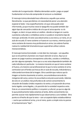 nombrede la organización –Madres demandan acción- juega un papel
fundamental a la hora de comprender el aviso en su totalidad.
El mensajeIcónico denotado hace referencia a aquello que vemos
literalmente. Lo que percibimos sin necesidad de poner una atención
especial al texto –mas específicamente a lo que este puede estar
informando, ya que muchas veces la tipografía nos puede también dar
algún tipo de sensación o indicio de a lo que el aviso apunta- o a la
imagen, es decir sin que exista un análisis –donde se tengan en cuenta
cuestiones culturales o simbólicos como si sucedeen el próximo tipo de
mensaje- profundo. En este caso observamos a una nena y un nene, en un
aula de escuela. El nene sostiene un huevo en sus manos, mientras que la
nena sostiene de manera muy profesionalun arma. Los colores fuertes
realzan la realidad del dramatismo que supondrían utilizar colores
monocromáticos.
El mensajeIconico Connotado –o más bien los mensajes- son aquellos
que se encuentran al prestar una mayor atención al aviso. Aquí ya se
ponen en juego nuestras concepciones culturales, sociales o simbólicas,
por dar algunos ejemplos. Pero que a su vez estas dependerán también de
cada individuo en particular. La manera inocente en que el nene sostiene
el huevo, y la manera casiprofesionalcon la que la nena sostiene el arma
contrastan con el fondo casiinocuo de un aula de escuela, indicándonos y
reforzando lo erróneo de la imagen. Otra cuestión que noto es que la
imagen se ilumina levemente al centro, oscureciéndosecercade los
márgenes del aviso, como si la oscuridad se estuviera acercando. Además
de esto en un análisis más profundo es de común conocimiento la
situación de Estados Unidos respecto a la venta y a la posesión de armas
tanto legales como ilegales, y la posición de la sociedad respecto a esto.
Este es un conocimiento político si sequiere y cultural, ya que es algo de
lo que prácticamente todos estamos al tanto, dicho conocimiento nos
permite asociar más rápidamente lo que observamos a una realidad. Otro
punto es el hecho de que la nena – con un aspecto típico estadounidense
– sea la que sostieneel arma, y no el nene, quien a simple vista no parece
el norteamericano “tipo”.
 