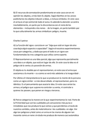 B) El recursos deconnotación predominante en este caso son en mi
opinión los objetos, o más bien EL objeto. Según Barthes en los avisos
publicitarios los objetos inducen a ideas, o incluso símbolos. En este caso
el arma es el eje central de todo el aviso. Es adonde la atención secentra
inevitablemente, en parte por la discordancia con el resto de los
elementos – incluyendo a los nenes - de la imagen, en parte también por
lo que culturalmente las armas simbolizan: peligro, muerte.
Charles S peirce
A) La función del signo consisteen ser “algo que está en lugar de otra
cosa bajo algún aspecto o capacidad". Según elnosotros experimentamos
cosas por categorías, y dado que para el todo es un signo son
fundamentales las tres categorías que utiliza como soporte.
El Representamen es una idea parcial, algo que representa parcialmente
una idea o un objeto, que está en lugar de ella. En este caso la idea es el
peligro de la venta y la posesión de armas.
El objeto es lo aludido por el representamen, en este caso el arma que
asociamos a la muerte – o a como se verá más adelante a la inseguridad- .
Por último el Interpretantees lo que se produceen la mente de la persona
como un signo similar –o más desarrollado- al representamen, pero no
idéntico. Es el pensamiento que asocia la idea. En este caso serian las
armas y el peligro que suponeno controlar su venta, ni controlar a
quienes las poseen, que ponen en riesgo a terceros.
B) Peirce categoriza la manera en la que experimentamos lo real. Parte de
la Primeridad que son las cualidades y/o sensaciones más puras e
inmediatas que nos produce lo que vemos y que percibimos a través de
nuestros sentidos, antes de materializarse –las cualidades- en algo. Ver
algo tan peligroso y letal como un arma en las manos de alguien tan
inocente como un nene sin duda me produce de manera casiautomática
 