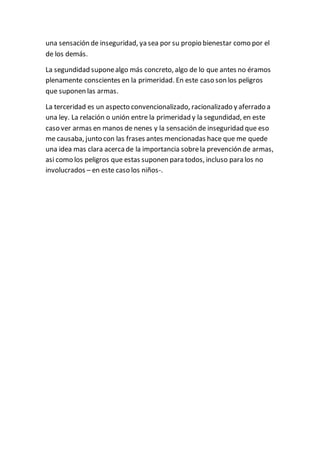 una sensación de inseguridad, ya sea por su propio bienestar como por el
de los demás.
La segundidad suponealgo más concreto, algo de lo que antes no éramos
plenamente conscientes en la primeridad. En este caso son los peligros
que suponen las armas.
La terceridad es un aspecto convencionalizado, racionalizado y aferrado a
una ley. La relación o unión entre la primeridad y la segundidad, en este
caso ver armas en manos de nenes y la sensación de inseguridad que eso
me causaba, junto con las frases antes mencionadas hace que me quede
una idea mas clara acercade la importancia sobrela prevención de armas,
asi como los peligros que estas suponen para todos, incluso para los no
involucrados – en este caso los niños-.
 