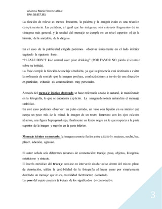 Alumna: María Florencia Real 
DNI: 38.857.381 
3 
La función de relevo es menos frecuente, la palabra y la imagen están es una relación 
complementaria. Las palabras, al igual que las imágenes, son entonces fragmentos de un 
sintagma más general, y la unidad del mensaje se cumple en un nivel superior: el de la 
historia, de la anécdota, de la diégesis. 
En el caso de la publicidad elegida podemos observar únicamente en el lado inferior 
izquierdo la siguiente frase: 
“PLEASE DON’T lose control over your drinking” (POR FAVOR NO pierda el control 
sobre su bebida). 
La frase cumple la función de anclaje antedicha, ya que su presencia está destinada a evitar 
la polisemia de sentido que la imagen produce, conduciéndonos a través de una dirección 
en particular, evitando así connotaciones muy personales. 
A través del mensaje icónico denotado se hace referencia a todo lo natural, lo manifestado 
en la fotografía, lo que se encuentra explícito. La imagen denotada naturaliza el mensaje 
simbólico. 
En este caso podemos observar: un puño cerrado, un vaso con líquido en su interior que 
ocupa un poco más de la mitad, la imagen de un rostro femenino con los ojos celestes 
abiertos, una figura heptagonal roja, finalmente un fondo negro en lo que respecta a la parte 
superior de la imagen y marrón en la parte inferior. 
Mensaje icónico connotado: la imagen connota fusión entre alcohol y mujeres, noche, bar, 
placer, adicción, agresión. 
El autor señala seis diferentes recursos de connotación: trucaje, pose, objetos, fotogenia, 
esteticismo y sintaxis. 
El interés metódico del trucaje consiste en intervenir sin dar aviso dentro del mismo plano 
de denotación, utiliza la credibilidad de la fotografía al hacer pasar por simplemente 
denotado un mensaje que no es, en realidad fuertemente connotado. 
La pose del sujeto prepara la lectura de los significados de connotación. 
 