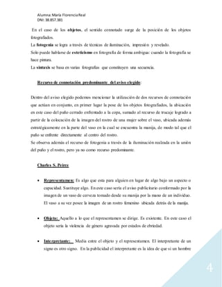 Alumna: María Florencia Real 
DNI: 38.857.381 
4 
En el caso de los objetos, el sentido connotado surge de la posición de los objetos 
fotografiados. 
La fotogenia se logra a través de técnicas de iluminación, impresión y revelado. 
Solo puede hablarse de esteticismo en fotografía de forma ambigua: cuando la fotografía se 
hace pintura. 
La sintaxis se basa en varias fotografías que constituyen una secuencia. 
Recurso de connotación predominante del aviso elegido: 
Dentro del aviso elegido podemos mencionar la utilización de dos recursos de connotación 
que actúan en conjunto, en primer lugar la pose de los objetos fotografiados, la ubicación 
en este caso del puño cerrado enfrentado a la copa, sumado al recurso de trucaje logrado a 
partir de la colocación de la imagen del rostro de una mujer sobre el vaso, ubicada además 
estratégicamente en la parte del vaso en la cual se encuentra la manija, de modo tal que el 
puño se enfrente directamente al centro del rostro. 
Se observa además el recurso de fotogenia a través de la iluminación realzada en la unión 
del puño y el rostro, pero ya no como recurso predominante. 
Charles S. Peirce 
 Representamen: Es algo que esta para alguien en lugar de algo bajo un aspecto o 
capacidad. Sustituye algo. En este caso sería el aviso publicitario conformado por la 
imagen de un vaso de cerveza tomado desde su manija por la mano de un individuo. 
El vaso a su vez posee la imagen de un rostro femenino ubicada detrás de la manija. 
 Objeto: Aquello a lo que el representamen se dirige. Es existente. En este caso el 
objeto seria la violencia de género agravada por estados de ebriedad. 
 Inte rpretante: Media entre el objeto y el representamen. El interpretante de un 
signo es otro signo. En la publicidad el interpretante es la idea de que si un hombre 
 