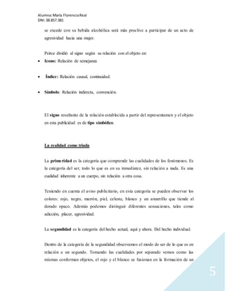 Alumna: María Florencia Real 
DNI: 38.857.381 
5 
se excede con su bebida alcohólica será más proclive a participar de un acto de 
agresividad hacia una mujer. 
Peirce dividió al signo según su relación con el objeto en: 
 Icono: Relación de semejanza 
 Índice: Relación causal, continuidad. 
 Símbolo: Relación indirecta, convención. 
El signo resultante de la relación establecida a partir del representamen y el objeto 
en esta publicidad es de tipo simbólico. 
La realidad como triada 
La prime ridad es la categoría que comprende las cualidades de los fenómenos. Es 
la categoría del ser, todo lo que es en su inmediatez, sin relación a nada. Es una 
cualidad inherente a un cuerpo, sin relación a otra cosa. 
Teniendo en cuenta el aviso publicitario, en esta categoría se pueden observar los 
colores: rojo, negro, marrón, piel, celeste, blanco y un amarrillo que tiende al 
dorado opaco. Además podemos distinguir diferentes sensaciones, tales como 
adicción, placer, agresividad. 
La segundidad es la categoría del hecho actual, aquí y ahora. Del hecho individual. 
Dentro de la categoría de la segundidad observamos el modo de ser de lo que es en 
relación a un segundo. Tomando las cualidades por separado vemos como las 
mismas conforman objetos, el rojo y el blanco se fusionan en la formación de un 
 