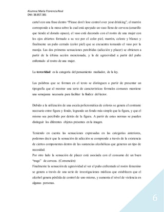Alumna: María Florencia Real 
DNI: 38.857.381 
6 
cartel con una frase dentro “Please don’t lose control over your drinking”, el marrón 
corresponde a la mesa sobre la cual está apoyado un vaso lleno de cerveza (amarillo 
que tiende al dorado opaco), el vaso está decorado con el rostro de una mujer con 
los ojos abiertos formado a su vez por el color piel, marrón, celeste y blanco y 
finalmente un puño cerrado (color piel) que se encuentra tomando el vaso por la 
manija. Las dos primeras sensaciones percibidas (adicción y placer) se obtienen a 
partir de la última acción mencionada, y la de agresividad a partir del puño 
enfrentado al rostro de una mujer. 
La terceridad es la categoría del pensamiento mediador, de la ley. 
Las palabras que se forman en el texto se distinguen a partir de presentar un 
tipografía que al mostrar una serie de características formales comunes mantiene 
una semejanza necesaria para facilitar la fluidez del lector. 
Debido a la utilización de una escala policromática de colores se genera el contraste 
necesario entre figura y fondo, logrando un fondo más simple que la figura, y que el 
mismo sea percibido por detrás de la figura. A partir de estas normas se pueden 
distinguir los diferentes objetos presentes en la imagen. 
Teniendo en cuenta las sensaciones expresadas en las categorías anteriores, 
podemos decir que la sensación de adicción se comprende a través de la existencia 
de ciertos componentes dentro de las sustancias alcohólicas que generan un tipo de 
necesidad. 
Por otro lado la sensación de placer está asociada con el consumo de un buen 
“trago” de cerveza. (Convención) 
Finalmente la sensación de agresividad al ver el puño enfrentado al rostro femenino 
se genera a través de una serie de investigaciones médicas que establecen que el 
alcohol genera pérdida de control de uno mismo, y aumenta el nivel de violencia en 
algunas personas. 
 