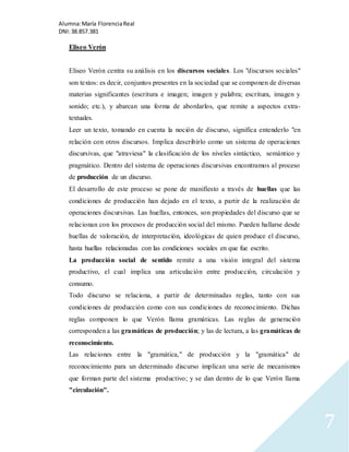 Alumna: María Florencia Real 
DNI: 38.857.381 
7 
Eliseo Verón 
Eliseo Verón centra su análisis en los discursos sociales. Los "discursos sociales" 
son textos: es decir, conjuntos presentes en la sociedad que se componen de diversas 
materias significantes (escritura e imagen; imagen y palabra; escritura, imagen y 
sonido; etc.), y abarcan una forma de abordarlos, que remite a aspectos extra-textuales. 
Leer un texto, tomando en cuenta la noción de discurso, significa entenderlo "en 
relación con otros discursos. Implica describirlo como un sistema de operaciones 
discursivas, que "atraviesa" la clasificación de los niveles sintáctico, semántico y 
pragmático. Dentro del sistema de operaciones discursivas encontramos al proceso 
de producción de un discurso. 
El desarrollo de este proceso se pone de manifiesto a través de huellas que las 
condiciones de producción han dejado en el texto, a partir de la realización de 
operaciones discursivas. Las huellas, entonces, son propiedades del discurso que se 
relacionan con los procesos de producción social del mismo. Pueden hallarse desde 
huellas de valoración, de interpretación, ideológicas de quien produce el discurso, 
hasta huellas relacionadas con las condiciones sociales en que fue escrito. 
La producción social de sentido remite a una visión integral del sistema 
productivo, el cual implica una articulación entre producción, circulación y 
consumo. 
Todo discurso se relaciona, a partir de determinadas reglas, tanto con sus 
condiciones de producción como con sus condiciones de reconocimiento. Dichas 
reglas componen lo que Verón llama gramáticas. Las reglas de generación 
corresponden a las gramáticas de producción; y las de lectura, a las gramáticas de 
reconocimiento. 
Las relaciones entre la "gramática," de producción y la "gramática" de 
reconocimiento para un determinado discurso implican una serie de mecanismos 
que forman parte del sistema productivo; y se dan dentro de lo que Verón llama 
"circulación". 
 