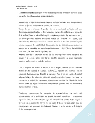 Alumna: María Florencia Real 
DNI: 38.857.381 
8 
La semiosis social se configura como una red significante infinita en la que en todos 
sus niveles tiene la estructura de acoplamientos. 
Todo está en la superficie social en forma de paquetes textuales: sólo a través de sus 
lecturas es posible comprender la cultura y la sociedad. 
Dentro de las condiciones de producción en la publicidad analizada podemos 
distinguir diferentes huellas, es decir discursos previos. Considero que al momento 
de la realización de la publicidad elegida estuvieron presentes discursos tales como, 
las investigaciones médicas realizadas acerca del consumo de alcohol, que 
establecen los diferentes efectos que el mismo produce en los seres humanos: ligera 
euforia, aumento de sociabilidad, disminución de las inhibiciones, disminución 
además de la capacidad de atención, enjuiciamiento y CONTROL, inestabilidad 
emocional (felicidad, tristeza, agresión), etc. 
Además también se observan huellas de las investigaciones sobre violencia de 
género, y el alcohol como uno de los posibles causantes de estas reacciones 
agresivas de los hombres hacia las mujeres. 
Con el objetivo de frenar la violencia en el hogar, causada por el consumo 
desmedido de alcohol, la agencia EURORSCG realizó una campaña con la 
cervecería Bernard, donde difundió el mensaje: “Por favor, no pierda el control 
sobre su bebida”. La misma fue difundida a través de diarios, internet y revistas. La 
circulación se materializa a través de estos soportes de difusión. El objetivo de la 
misma radica en llegar a diferentes interpretantes, quienes a su vez construirán 
nuevos discursos sociales. 
Finalmente encontramos la gramática de reconocimiento. A partir del 
reconocimiento de la publicidad, se genera un nuevo significado. Las personas 
expuestas a la publicidad elegida lograrán interpretar el sentido de la imagen a 
través de sus conocimientos previos (ya sea acerca de la violencia de género o de las 
consecuencias de un estado de ebriedad). Además el texto inserto en la imagen 
facilita su comprensión. 
 