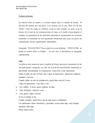 Alumna: María Florencia Real 
DNI: 38.857.381 
9 
Contrato de lectura 
La relación entre un soporte y su lectura reposa sobre el contrato de lectura. El 
discurso del soporte por una parte, y sus lectores, por la otra. Ellas son las dos 
“partes”, entre las cuales se establece, como en todo contrato, un nexo, el de la 
lectura. En el caso de las comunicaciones de masa, es el medio el que propone el 
contrato. La experiencia de los individuos determina la interpretación de un mismo 
enunciado. El enunciado no será igualmente interpretado para quien no posee los 
conocimientos previos anteriormente mencionados. 
Enunciado: “PLEASE DON’T lose control over your drinking” – POR FAVOR, no 
pierda el control sobre su bebida - en este caso el destinatario es designado 
explícitamente. 
Grilla 
La grilla es otra manera de usar el modelo de Peirce: opera por cruzamiento de las 
tres dimensiones, categorías, 1ra, 2da, 3ra. Una de las características importantes es 
que permite conceptualizar la comunicación como actos, como operaciones 
Desde el punto de vista de Peirce hay 3 tipos de operaciones: operaciones primeras, 
segundas y terceras. 
Cuando realizo un acto de comunicación puedo hacer una de 3 cosas. 
3 tipos de operaciones: 1ras, 2das y 3ras. 
 1ras: califico: es decir, genero atributos de algo 
 2das: factualizo: relaciono cosas 
 3ras: genero reglas o normas 
El 3ro es siempre la ley. 
Cuando comunico puedo hacer una de estas cosas o combinarlas 
Las operaciones tienen operadores y operandos, recaen sobre algo; estoy siempre 
operando sobre algo. 
Puedo operar sobre: 
 
