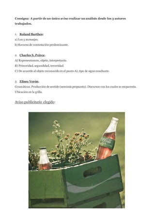 Consigna: A partir de un único aviso realizar un análisis desde los 3 autores 
trabajados. 
1. Roland Barthes: 
a) Los 3 mensajes. 
b) Recurso de connotación predominante. 
2. Charles S. Peirce. 
A) Representamen, objeto, interpretante. 
B) Primeridad, segundidad, terceridad. 
C) De acuerdo al objeto reconocido en el punto A), tipo de signo resultante. 
3. Eliseo Verón. 
Gramáticas. Producción de sentido (semiosis propuesta). Discursos con los cuales se emparenta. 
Ubicación en la grilla. 
Aviso publicitario elegido: 
 