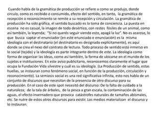 Cuando habla de la gramática de producción se refiere a como se produjo, donde
circulo, como es recibido o consumido, efecto del sentido, en tanto, la gramática de
recepción o reconocimiento se remite a su recepción y circulación. La gramática de
producción ha sido gráfica, el sentido buscado es la toma de conciencia. La puesta en
escena no es casual, la imagen de todo desértico, con restes fósiles de un animal, como
así también, la leyenda; “Si no querés seguir viendo esto, apagá la luz”. No es azaroso, lo
que busca captar el enunciador (en este enunciado e enunciación) es la misma
ideología con el destinatario (el destinatario es designado explícitamente), es aquí
donde se crea el nexo del contrato de lectura. Todo proceso de sentido está inmerso en
lo social (tejido) y la ideología es parte integrante dentro de este. La ideología como
forma de organizar las ideas, como así también, la forma de ubicarse en el mundo de los
sujetos e instituciones. En este aviso publicitario, reconocemos claramente el lugar que
ocupa la Fundación Vida silvestre y cuál es su ideología. (La Producción de sentido, estas
huellas, se instauran como fenómeno social, en función de la producción, circulación y
reconocimiento). La semiosis social es una red significativa infinita, esto nos habla de un
conjunto de discursos que necesitan de la presencia de otro discurso para su
producción. En el caso de este spot necesitó del discurso: De la falta de cuidado a la
naturaleza; de la tala de árboles, de la pesca a gran escala, la contaminación de las
aguas, el efecto invernadero que provoca catástrofes naturales de tamaños abismales,
etc. Se nutre de estos otros discursos para existir. Los medios materializan el discurso y
lo instauran.
 
