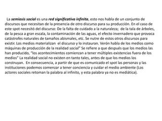 La semiosis social es una red significativa infinita, esto nos habla de un conjunto de
discursos que necesitan de la presencia de otro discurso para su producción. En el caso de
este spot necesitó del discurso: De la falta de cuidado a la naturaleza; de la tala de árboles,
de la pesca a gran escala, la contaminación de las aguas, el efecto invernadero que provoca
catástrofes naturales de tamaños abismales, etc. Se nutre de estos otros discursos para
existir. Los medios materializan el discurso y lo instauran. Verón habla de los medios como
máquinas de producción de la realidad social” Se refiere a que después que los medios las
han producido, “los acontecimientos comienzan a tener múltiples existencias fuera de los
medios” La realidad social no existen en tanto tales, antes de que los medios los
construyan. En consecuencia, a partir de que es comunicado el spot las personas y las
instituciones podemos comenzar a tener conciencia y cuidar el medio ambiente (Los
actores sociales retoman la palabra al infinito, y esta palabra ya no es mediática).
 