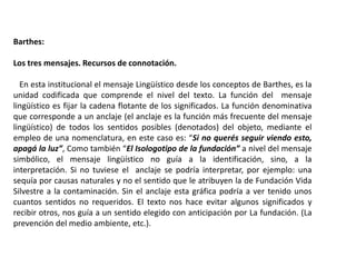 Barthes:
Los tres mensajes. Recursos de connotación.
En esta institucional el mensaje Lingüístico desde los conceptos de Barthes, es la
unidad codificada que comprende el nivel del texto. La función del mensaje
lingüístico es fijar la cadena flotante de los significados. La función denominativa
que corresponde a un anclaje (el anclaje es la función más frecuente del mensaje
lingüístico) de todos los sentidos posibles (denotados) del objeto, mediante el
empleo de una nomenclatura, en este caso es: “Si no querés seguir viendo esto,
apagá la luz”, Como también “El Isologotipo de la fundación” a nivel del mensaje
simbólico, el mensaje lingüístico no guía a la identificación, sino, a la
interpretación. Si no tuviese el anclaje se podría interpretar, por ejemplo: una
sequía por causas naturales y no el sentido que le atribuyen la de Fundación Vida
Silvestre a la contaminación. Sin el anclaje esta gráfica podría a ver tenido unos
cuantos sentidos no requeridos. El texto nos hace evitar algunos significados y
recibir otros, nos guía a un sentido elegido con anticipación por La fundación. (La
prevención del medio ambiente, etc.).
 