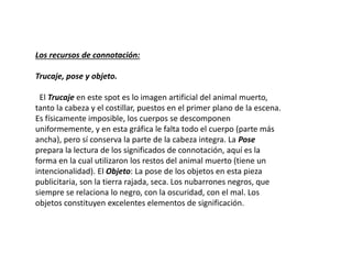 Los recursos de connotación:
Trucaje, pose y objeto.
El Trucaje en este spot es lo imagen artificial del animal muerto,
tanto la cabeza y el costillar, puestos en el primer plano de la escena.
Es físicamente imposible, los cuerpos se descomponen
uniformemente, y en esta gráfica le falta todo el cuerpo (parte más
ancha), pero sí conserva la parte de la cabeza integra. La Pose
prepara la lectura de los significados de connotación, aquí es la
forma en la cual utilizaron los restos del animal muerto (tiene un
intencionalidad). El Objeto: La pose de los objetos en esta pieza
publicitaria, son la tierra rajada, seca. Los nubarrones negros, que
siempre se relaciona lo negro, con la oscuridad, con el mal. Los
objetos constituyen excelentes elementos de significación.
 