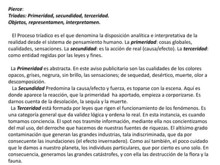Pierce:
Triadas: Primeridad, secundidad, terceridad.
Objetos, representamen, interpretamen.
El Proceso tríadico es el que denomina la disposición analítica e interpretativa de la
realidad desde el sistema de pensamiento humano. La primeridad: cosas globales,
cualidades, sensaciones. La secundidad: es la acción de real (causa/efecto). La terceridad:
como entidad regidas por las leyes y fines.
La Primeridad es abstracta. En este aviso publicitario son las cualidades de los colores
opacos, grises, negrura, sin brillo, las sensaciones; de sequedad, desértico, muerte, olor a
descomposición.
La Secundidad Predomina la causa/efecto y fuerza, es toparse con la escena. Aquí es
donde aparece la reacción, que la primeridad ha aportado, empieza a corporizarse. Es
darnos cuenta de la desolación, la sequía y la muerte.
La Terceridad está formada por leyes que rigen el funcionamiento de los fenómenos. Es
una categoría general que da validez lógica y ordena lo real. En esta instancia, es cuando
tomamos conciencia. El spot nos trasmite información, mediante ella nos concientizamos
del mal uso, del derroche que hacemos de nuestras fuentes de riquezas. El altísimo grado
contaminación que generan las grandes industrias, tala indiscriminada, que da por
consecuente las inundaciones (el efecto invernadero). Como así también, el poco cuidado
que le damos a nuestro planeta, los individuos particulares, que por cierto es uno solo. En
consecuencia, generamos las grandes catástrofes, y con ella las destrucción de la flora y la
fauna.
 