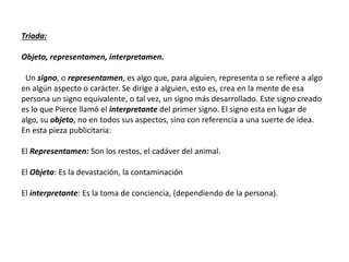 Triada:
Objeto, representamen, interpretamen.
Un signo, o representamen, es algo que, para alguien, representa o se refiere a algo
en algún aspecto o carácter. Se dirige a alguien, esto es, crea en la mente de esa
persona un signo equivalente, o tal vez, un signo más desarrollado. Este signo creado
es lo que Pierce llamó el interpretante del primer signo. El signo esta en lugar de
algo, su objeto, no en todos sus aspectos, sino con referencia a una suerte de idea.
En esta pieza publicitaria:
El Representamen: Son los restos, el cadáver del animal.
El Objeto: Es la devastación, la contaminación
El interpretante: Es la toma de conciencia, (dependiendo de la persona).
 