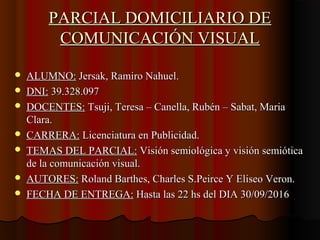 PARCIAL DOMICILIARIO DEPARCIAL DOMICILIARIO DE
COMUNICACIÓN VISUALCOMUNICACIÓN VISUAL
 ALUMNO:ALUMNO: Jersak, Ramiro Nahuel.Jersak, Ramiro Nahuel.
 DNI:DNI: 39.328.09739.328.097
 DOCENTES:DOCENTES: Tsuji, Teresa – Canella, Rubén – Sabat, MariaTsuji, Teresa – Canella, Rubén – Sabat, Maria
Clara.Clara.
 CARRERA:CARRERA: Licenciatura en Publicidad.Licenciatura en Publicidad.
 TEMAS DEL PARCIAL:TEMAS DEL PARCIAL: Visión semiológica y visión semióticaVisión semiológica y visión semiótica
de la comunicación visual.de la comunicación visual.
 AUTORES:AUTORES: Roland Barthes, Charles S.Peirce Y Eliseo Veron.Roland Barthes, Charles S.Peirce Y Eliseo Veron.
 FECHA DE ENTREGA:FECHA DE ENTREGA: Hasta las 22 hs del DIA 30/09/2016Hasta las 22 hs del DIA 30/09/2016
 