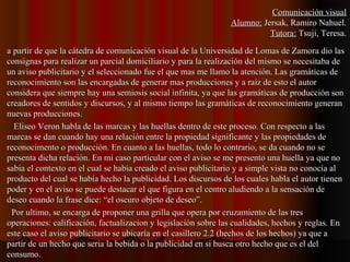 a partir de que la cátedra de comunicación visual de la Universidad de Lomas de Zamora dio lasa partir de que la cátedra de comunicación visual de la Universidad de Lomas de Zamora dio las
consignas para realizar un parcial domiciliario y para la realización del mismo se necesitaba deconsignas para realizar un parcial domiciliario y para la realización del mismo se necesitaba de
un aviso publicitario y el seleccionado fue el que mas me llamo la atención. Las gramáticas deun aviso publicitario y el seleccionado fue el que mas me llamo la atención. Las gramáticas de
reconocimiento son las encargadas de generar mas producciones y a raíz de esto el autorreconocimiento son las encargadas de generar mas producciones y a raíz de esto el autor
considera que siempre hay una semiosis social infinita, ya que las gramáticas de producción sonconsidera que siempre hay una semiosis social infinita, ya que las gramáticas de producción son
creadores de sentidos y discursos, y al mismo tiempo las gramáticas de reconocimiento generancreadores de sentidos y discursos, y al mismo tiempo las gramáticas de reconocimiento generan
nuevas producciones.nuevas producciones.
Eliseo Veron habla de las marcas y las huellas dentro de este proceso. Con respecto a lasEliseo Veron habla de las marcas y las huellas dentro de este proceso. Con respecto a las
marcas se dan cuando hay una relación entre la propiedad significante y las propiedades demarcas se dan cuando hay una relación entre la propiedad significante y las propiedades de
reconocimento o producción. En cuanto a las huellas, todo lo contrario, se da cuando no sereconocimento o producción. En cuanto a las huellas, todo lo contrario, se da cuando no se
presenta dicha relación. En mi caso particular con el aviso se me presento una huella ya que nopresenta dicha relación. En mi caso particular con el aviso se me presento una huella ya que no
sabia el contexto en el cual se había creado el aviso publicitario y a simple vista no conocía alsabia el contexto en el cual se había creado el aviso publicitario y a simple vista no conocía al
producto del cual se había hecho la publicidad. Los discursos de los cuales habla el autor tienenproducto del cual se había hecho la publicidad. Los discursos de los cuales habla el autor tienen
poder y en el aviso se puede destacar el que figura en el centro aludiendo a la sensación depoder y en el aviso se puede destacar el que figura en el centro aludiendo a la sensación de
deseo cuando la frase dice: “el oscuro objeto de deseo”.deseo cuando la frase dice: “el oscuro objeto de deseo”.
Por ultimo, se encarga de proponer una grilla que opera por cruzamiento de las tresPor ultimo, se encarga de proponer una grilla que opera por cruzamiento de las tres
operaciones: calificación, factualizacion y legislación sobre las cualidades, hechos y reglas. Enoperaciones: calificación, factualizacion y legislación sobre las cualidades, hechos y reglas. En
este caso el aviso publicitario se ubicaría en el casillero 2.2 (hechos de los hechos) ya que aeste caso el aviso publicitario se ubicaría en el casillero 2.2 (hechos de los hechos) ya que a
partir de un hecho que seria la bebida o la publicidad en si busca otro hecho que es el delpartir de un hecho que seria la bebida o la publicidad en si busca otro hecho que es el del
consumo.consumo.
Comunicación visualComunicación visual
Alumno:Alumno: Jersak, Ramiro Nahuel.Jersak, Ramiro Nahuel.
Tutora:Tutora: Tsuji, Teresa.Tsuji, Teresa.
 