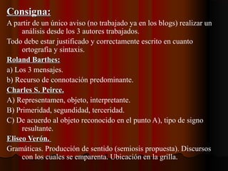Consigna:Consigna:
A partir de un único aviso (no trabajado ya en los blogs) realizar un
análisis desde los 3 autores trabajados.
Todo debe estar justificado y correctamente escrito en cuanto
ortografía y sintaxis.
Roland Barthes:Roland Barthes:
a) Los 3 mensajes.
b) Recurso de connotación predominante.
Charles S. Peirce.Charles S. Peirce.
A) Representamen, objeto, interpretante.
B) Primeridad, segundidad, terceridad.
C) De acuerdo al objeto reconocido en el punto A), tipo de signo
resultante.
Eliseo Verón.Eliseo Verón.
Gramáticas. Producción de sentido (semiosis propuesta). Discursos
con los cuales se emparenta. Ubicación en la grilla.
 