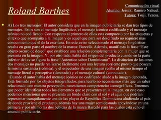 Roland Barthes
 A) Los tres mensajes: El autor considera que en la imagen publicitaria se dan tres tipos deA) Los tres mensajes: El autor considera que en la imagen publicitaria se dan tres tipos de
mensajes. Estos son el mensaje lingüístico, el mensaje icónico codificado y el mensajemensajes. Estos son el mensaje lingüístico, el mensaje icónico codificado y el mensaje
icónico no codificado. Con respecto al primero de ellos esta compuesto por las etiquetas yicónico no codificado. Con respecto al primero de ellos esta compuesto por las etiquetas y
el texto que acompaña a la imagen y es aquel que para ser descifrado no requiere masel texto que acompaña a la imagen y es aquel que para ser descifrado no requiere mas
conocimiento que el de la escritura. En este aviso seleccionado el mensaje lingüísticoconocimiento que el de la escritura. En este aviso seleccionado el mensaje lingüístico
resalta en gran parte el nombre de la marca: Barceló. Además, manifiesta la frase “Esteresalta en gran parte el nombre de la marca: Barceló. Además, manifiesta la frase “Este
objeto oscuro de deseo” que establece una relación complementaria con la mujer que seobjeto oscuro de deseo” que establece una relación complementaria con la mujer que se
presenta en la imagen. Y, por otro lado, habla del origen del producto cuando en la partepresenta en la imagen. Y, por otro lado, habla del origen del producto cuando en la parte
inferior del aviso figura la frase “Autentico sabor Dominicano”.inferior del aviso figura la frase “Autentico sabor Dominicano”. La distinción de los otrosLa distinción de los otros
dos mensajes no puede realizarse fácilmente con una lectura corriente puesto que poseendos mensajes no puede realizarse fácilmente con una lectura corriente puesto que poseen
la misma sustancia (icónica), y el espectador de una imagen recibe al mismo tiempo ella misma sustancia (icónica), y el espectador de una imagen recibe al mismo tiempo el
mensaje literal o perceptivo (denotado) y el mensaje cultural (connotado).mensaje literal o perceptivo (denotado) y el mensaje cultural (connotado).
Cuando el autor habla del mensaje icónico no codificado alude a la imagen denotada,Cuando el autor habla del mensaje icónico no codificado alude a la imagen denotada,
Está formado por los objetos fotografiados, para leerlo no necesitamos más que un saberEstá formado por los objetos fotografiados, para leerlo no necesitamos más que un saber
relacionado con nuestra percepción, necesitamos competencias iconográficas. Tenemosrelacionado con nuestra percepción, necesitamos competencias iconográficas. Tenemos
que poder identificar todos los elementos que se presenten en la imagen, en este casoque poder identificar todos los elementos que se presenten en la imagen, en este caso
podemospodemos mencionar que se presenta un fondo claro con el sol y el agua que podríanmencionar que se presenta un fondo claro con el sol y el agua que podrían
representar tranquilamente una de las playas de Republica Dominicana aludiendo al paísrepresentar tranquilamente una de las playas de Republica Dominicana aludiendo al país
de donde proviene el producto, además hay una mujer semidesnuda apoyándose en unade donde proviene el producto, además hay una mujer semidesnuda apoyándose en una
palmera y por ultimo las dos bebidas de la marca Barceló para las cuales esta echo elpalmera y por ultimo las dos bebidas de la marca Barceló para las cuales esta echo el
anuncio publicitario.anuncio publicitario.
Comunicación visualComunicación visual
Alumno:Alumno: Jersak, Ramiro Nahuel.Jersak, Ramiro Nahuel.
Tutora:Tutora: Tsuji, Teresa.Tsuji, Teresa.
 