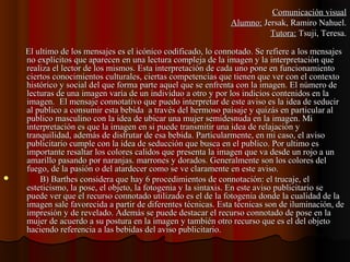 El ultimo de los mensajes es el icónico codificado, lo connotado. Se refiere a los mensajesEl ultimo de los mensajes es el icónico codificado, lo connotado. Se refiere a los mensajes
no explícitos que aparecen en una lectura compleja de la imagen y la interpretación queno explícitos que aparecen en una lectura compleja de la imagen y la interpretación que
realiza el lector de los mismos. Estarealiza el lector de los mismos. Esta interpretación de cada uno pone en funcionamientointerpretación de cada uno pone en funcionamiento
ciertos conocimientos culturales, ciertas competencias que tienen que ver con el contextociertos conocimientos culturales, ciertas competencias que tienen que ver con el contexto
histórico y social del que forma parte aquel que se enfrenta con la imagen. El número dehistórico y social del que forma parte aquel que se enfrenta con la imagen. El número de
lecturas de una imagen varía de un individuo a otro y por los indicios contenidos en lalecturas de una imagen varía de un individuo a otro y por los indicios contenidos en la
imagen.imagen. El mensaje connotativo que puedo interpretar de este aviso es la idea de seducirEl mensaje connotativo que puedo interpretar de este aviso es la idea de seducir
al publico a consumir esta bebida a través del hermoso paisaje y quizás en particular alal publico a consumir esta bebida a través del hermoso paisaje y quizás en particular al
publico masculino con la idea de ubicar una mujer semidesnuda en la imagen. Mipublico masculino con la idea de ubicar una mujer semidesnuda en la imagen. Mi
interpretación es que la imagen en si puede transmitir una idea de relajación yinterpretación es que la imagen en si puede transmitir una idea de relajación y
tranquilidad, además de disfrutar de esa bebida. Particularmente, en mi caso, el avisotranquilidad, además de disfrutar de esa bebida. Particularmente, en mi caso, el aviso
publicitario cumple con la idea de seducción que busca en el publico. Por ultimo espublicitario cumple con la idea de seducción que busca en el publico. Por ultimo es
importante resaltar los colores calidos que presenta la imagen que va desde un rojo a unimportante resaltar los colores calidos que presenta la imagen que va desde un rojo a un
amarillo pasando por naranjas. marrones y dorados. Generalmente son los colores delamarillo pasando por naranjas. marrones y dorados. Generalmente son los colores del
fuego, de la pasión o del atardecer como se ve claramente en este aviso.fuego, de la pasión o del atardecer como se ve claramente en este aviso.
 B) Barthes considera que hay 6 procedimientos de connotación: el trucaje, elB) Barthes considera que hay 6 procedimientos de connotación: el trucaje, el
esteticismo, la pose, el objeto, la fotogenia y la sintaxis. En este aviso publicitario seesteticismo, la pose, el objeto, la fotogenia y la sintaxis. En este aviso publicitario se
puede ver que el recurso connotado utilizado es el de la fotogenia donde la cualidad de lapuede ver que el recurso connotado utilizado es el de la fotogenia donde la cualidad de la
imagen sale favorecida a partir de diferentes técnicas. Esta técnicas son de iluminación, deimagen sale favorecida a partir de diferentes técnicas. Esta técnicas son de iluminación, de
impresión y de revelado. Además se puede destacar el recurso connotado de pose en laimpresión y de revelado. Además se puede destacar el recurso connotado de pose en la
mujer de acuerdo a su postura en la imagen y también otro recurso que es el del objetomujer de acuerdo a su postura en la imagen y también otro recurso que es el del objeto
haciendo referencia a las bebidas del aviso publicitario.haciendo referencia a las bebidas del aviso publicitario.
Comunicación visualComunicación visual
Alumno:Alumno: Jersak, Ramiro Nahuel.Jersak, Ramiro Nahuel.
Tutora:Tutora: Tsuji, Teresa.Tsuji, Teresa.
 