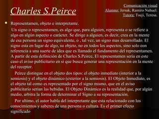 Charles S.Peirce
 Representamen, objeto e interpretante.Representamen, objeto e interpretante.
Un signo o representamen, es algo que, para alguien, representa o se refiere aUn signo o representamen, es algo que, para alguien, representa o se refiere a
algo en algún aspecto o carácter. Se dirige a alguien, es decir, crea en la mentealgo en algún aspecto o carácter. Se dirige a alguien, es decir, crea en la mente
de esa persona un signo equivalente, o , tal vez, un signo mas desarrollado. Elde esa persona un signo equivalente, o , tal vez, un signo mas desarrollado. El
signo esta en lugar de algo, su objeto, no en todos los aspectos, sino solo consigno esta en lugar de algo, su objeto, no en todos los aspectos, sino solo con
referencia a una suerte de idea que es llamado el fundamento del representamen.referencia a una suerte de idea que es llamado el fundamento del representamen.
A partir de esta definición de Charles S.Peirce, El representamen seria en esteA partir de esta definición de Charles S.Peirce, El representamen seria en este
caso el aviso publicitario en si que busca generar una representación en la mentecaso el aviso publicitario en si que busca generar una representación en la mente
del receptor.del receptor.
Peirce distingue en el objeto dos tipos: el objeto inmediato (interior a laPeirce distingue en el objeto dos tipos: el objeto inmediato (interior a la
semiosis) y el objeto dinámico (exterior a la semiosis). El Objeto Inmediato, essemiosis) y el objeto dinámico (exterior a la semiosis). El Objeto Inmediato, es
el objeto tal como es representado por el signo mismo, que en el avisoel objeto tal como es representado por el signo mismo, que en el aviso
publicitario serian las bebidas. El Objeto Dinámico es la realidad que, por algúnpublicitario serian las bebidas. El Objeto Dinámico es la realidad que, por algún
medio, arbitra la forma de determinar el Signo a su representación.medio, arbitra la forma de determinar el Signo a su representación.
Por ultimo, el autor habla del interpretante que esta relacionado con losPor ultimo, el autor habla del interpretante que esta relacionado con los
conocimientos y saberes de una persona o cultura. Es el primer efectoconocimientos y saberes de una persona o cultura. Es el primer efecto
significadosignificado
Comunicación visualComunicación visual
Alumno:Alumno: Jersak, Ramiro Nahuel.Jersak, Ramiro Nahuel.
Tutora:Tutora: Tsuji, Teresa.Tsuji, Teresa.
 