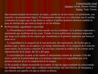 Que tenemos después de reconocer un signo, y puede ser de tres clases: un sentimiento, unaQue tenemos después de reconocer un signo, y puede ser de tres clases: un sentimiento, una
reacción o un pensamiento lógico. El interpretante siempre se va a relacionar con el sentido,reacción o un pensamiento lógico. El interpretante siempre se va a relacionar con el sentido,
si miramos la imagen que lo que busca es seducir al publico podemos destacar también lasi miramos la imagen que lo que busca es seducir al publico podemos destacar también la
pose de satisfacción que tiene la mujer al ver las bebidas.pose de satisfacción que tiene la mujer al ver las bebidas.
 B) Primeridad, segundidad y terceridad.B) Primeridad, segundidad y terceridad.
La Primeridad es lo abstracto, como sucede con las cualidades. Es la primera impresión oLa Primeridad es lo abstracto, como sucede con las cualidades. Es la primera impresión o
sentimiento que recibimos de las cosas. Viendo el aviso publicitario la primera impresiónsentimiento que recibimos de las cosas. Viendo el aviso publicitario la primera impresión
que tengo es la calidez de los colores que visualmente es la primera impresión que busca elque tengo es la calidez de los colores que visualmente es la primera impresión que busca el
aviso en si.aviso en si.
La segundidad es la categoría de lo real particular, del experimento, del hecho que seLa segundidad es la categoría de lo real particular, del experimento, del hecho que se
produce aquí y ahora, en un espacio y un tiempo determinado. Es la categoría de la relaciónproduce aquí y ahora, en un espacio y un tiempo determinado. Es la categoría de la relación
causa-efecto, de la acción y reacción. El aviso hace concreto la calidez de los colores en lacausa-efecto, de la acción y reacción. El aviso hace concreto la calidez de los colores en la
representación de la mujer, del sol y del agua.representación de la mujer, del sol y del agua.
La terceridad por su parte se da cuando el interpretante termina de entender el fin delLa terceridad por su parte se da cuando el interpretante termina de entender el fin del
aviso a partir de la primeridad que es la primera impresión y la segundidad que es laaviso a partir de la primeridad que es la primera impresión y la segundidad que es la
primera reacción al ver la composición de la imagen.primera reacción al ver la composición de la imagen.
C) De acuerdo al objeto reconocido en el punto A) tipo de signo resultante he seleccionadoC) De acuerdo al objeto reconocido en el punto A) tipo de signo resultante he seleccionado
alas bebidas Barceló como signo resultante icono porque hay una relación de semejanza yalas bebidas Barceló como signo resultante icono porque hay una relación de semejanza y
esa relación con aquello a lo que se refiere es directa.esa relación con aquello a lo que se refiere es directa.
Comunicación visualComunicación visual
Alumno:Alumno: Jersak, Ramiro Nahuel.Jersak, Ramiro Nahuel.
Tutora:Tutora: Tsuji, Teresa.Tsuji, Teresa.
 