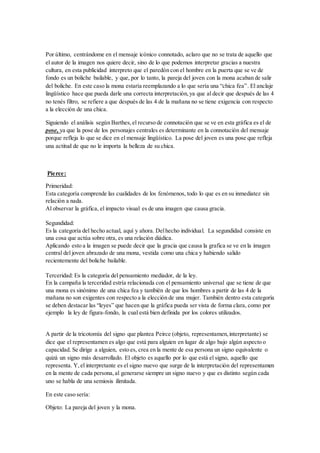 Por último, centrándome en el mensaje icónico connotado, aclaro que no se trata de aquello que 
el autor de la imagen nos quiere decir, sino de lo que podemos interpretar gracias a nuestra 
cultura, en esta publicidad interpreto que el paredón con el hombre en la puerta que se ve de 
fondo es un boliche bailable, y que, por lo tanto, la pareja del joven con la mona acaban de salir 
del boliche. En este caso la mona estaría reemplazando a lo que sería una “chica fea” . El anclaje 
lingüístico hace que pueda darle una correcta interpretación, ya que al decir que después de las 4 
no tenés filtro, se refiere a que después de las 4 de la mañana no se tiene exigencia con respecto 
a la elección de una chica. 
Siguiendo el análisis según Barthes, el recurso de connotación que se ve en esta gráfica es el de 
pose, ya que la pose de los personajes centrales es determinante en la connotación del mensaje 
porque refleja lo que se dice en el mensaje lingüístico. La pose del joven es una pose que refleja 
una actitud de que no le importa la belleza de su chica. 
Pierce: 
Primeridad: 
Esta categoría comprende las cualidades de los fenómenos, todo lo que es en su inmediatez sin 
relación a nada. 
Al observar la gráfica, el impacto visual es de una imagen que causa gracia. 
Segundidad: 
Es la categoría del hecho actual, aquí y ahora. Del hecho individual. La segundidad consiste en 
una cosa que actúa sobre otra, es una relación diádica. 
Aplicando esto a la imagen se puede decir que la gracia que causa la grafica se ve en la imagen 
central del joven abrazado de una mona, vestida como una chica y habiendo salido 
recientemente del boliche bailable. 
Terceridad: Es la categoría del pensamiento mediador, de la ley. 
En la campaña la terceridad estría relacionada con el pensamiento universal que se tiene de que 
una mona es sinónimo de una chica fea y también de que los hombres a partir de las 4 de la 
mañana no son exigentes con respecto a la elección de una mujer. También dentro esta categoría 
se deben destacar las “leyes” que hacen que la gráfica pueda ser vista de forma clara, como por 
ejemplo la ley de figura-fondo, la cual está bien definida por los colores utilizados. 
A partir de la tricotomía del signo que plantea Peirce (objeto, representamen, interpretante) se 
dice que el representamen es algo que está para alguien en lugar de algo bajo algún aspecto o 
capacidad. Se dirige a alguien, esto es, crea en la mente de esa persona un signo equivalente o 
quizá un signo más desarrollado. El objeto es aquello por lo que está el signo, aquello que 
representa. Y, el interpretante es el signo nuevo que surge de la interpretación del representamen 
en la mente de cada persona, al generarse siempre un signo nuevo y que es distinto según cada 
uno se habla de una semiosis ilimitada. 
En este caso sería: 
Objeto: La pareja del joven y la mona. 
 