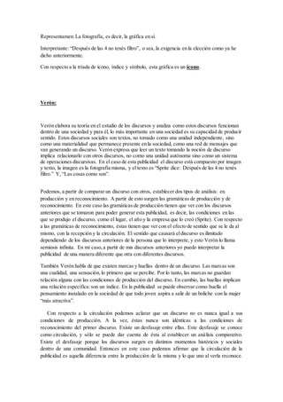 Representamen: La fotografía, es decir, la gráfica en sí. 
Interpretante: “Después de las 4 no tenés filtro”, o sea, la exigencia en la elección como ya he 
dicho anteriormente. 
Con respecto a la tríada de icono, índice y símbolo, esta gráfica es un ícono. 
Verón: 
Verón elabora su teoría en el estudio de los discursos y analiza como estos discursos funcionan 
dentro de una sociedad y para él, lo más importante en una sociedad es su capacidad de producir 
sentido. Estos discursos sociales son textos, no tomado como una unidad independiente, sino 
como una materialidad que permanece presente en la sociedad, como una red de mensajes que 
van generando un discurso. Verón expresa que leer un texto tomando la noción de discurso 
implica relacionarlo con otros discursos, no como una unidad autónoma sino como un sistema 
de operaciones discursivas. En el caso de esta publicidad el discurso está compuesto por imagen 
y texto, la imagen es la fotografía misma, y el texto es “Sprite dice: Después de las 4 no tenés 
filtro.” Y, “Las cosas como son”. 
Podemos, a partir de comparar un discurso con otros, establecer dos tipos de análisis: en 
producción y en reconocimiento. A partir de esto surgen las gramáticas de producción y de 
reconocimiento. En este caso las gramáticas de producción tienen que ver con los discursos 
anteriores que se tomaron para poder generar esta publicidad, es decir, las condiciones en las 
que se produjo el discurso, como el lugar, el año y la empresa que lo creó (Sprite). Con respecto 
a las gramáticas de reconocimiento, éstas tienen que ver con el efecto de sentido que se le da al 
mismo, con la recepción y la circulación. El sentido que causará el discurso es ilimitado 
dependiendo de los discursos anteriores de la persona que lo interprete, y esto Verón lo llama 
semiosis infinita. En mi caso, a partir de mis discursos anteriores yo puedo interpretar la 
publicidad de una manera diferente que otra con diferentes discursos. 
También Verón habla de que existen marcas y huellas dentro de un discurso. Las marcas son 
una cualidad, una sensación, lo primero que se percibe. Por lo tanto, las marcas no guardan 
relación alguna con las condiciones de producción del discurso. En cambio, las huellas implican 
una relación específica: son un índice. En la publicidad se puede observar como huella el 
pensamiento instalado en la sociedad de que todo joven aspira a salir de un boliche con la mujer 
“más atractiva”. 
Con respecto a la circulación podemos aclarar que un discurso no es nunca igual a sus 
condiciones de producción. A la vez, éstas nunca son idénticas a las condiciones de 
reconocimiento del primer discurso. Existe un desfasaje entre ellas. Este desfasaje se conoce 
como circulación, y sólo se puede dar cuenta de ésta al establecer un análisis comparativo. 
Existe el desfasaje porque los discursos surgen en distintos momentos históricos y sociales 
dentro de una comunidad. Entonces en este caso podemos afirmar que la circulación de la 
publicidad es aquella diferencia entre la producción de la misma y lo que uno al verla reconoce. 
 